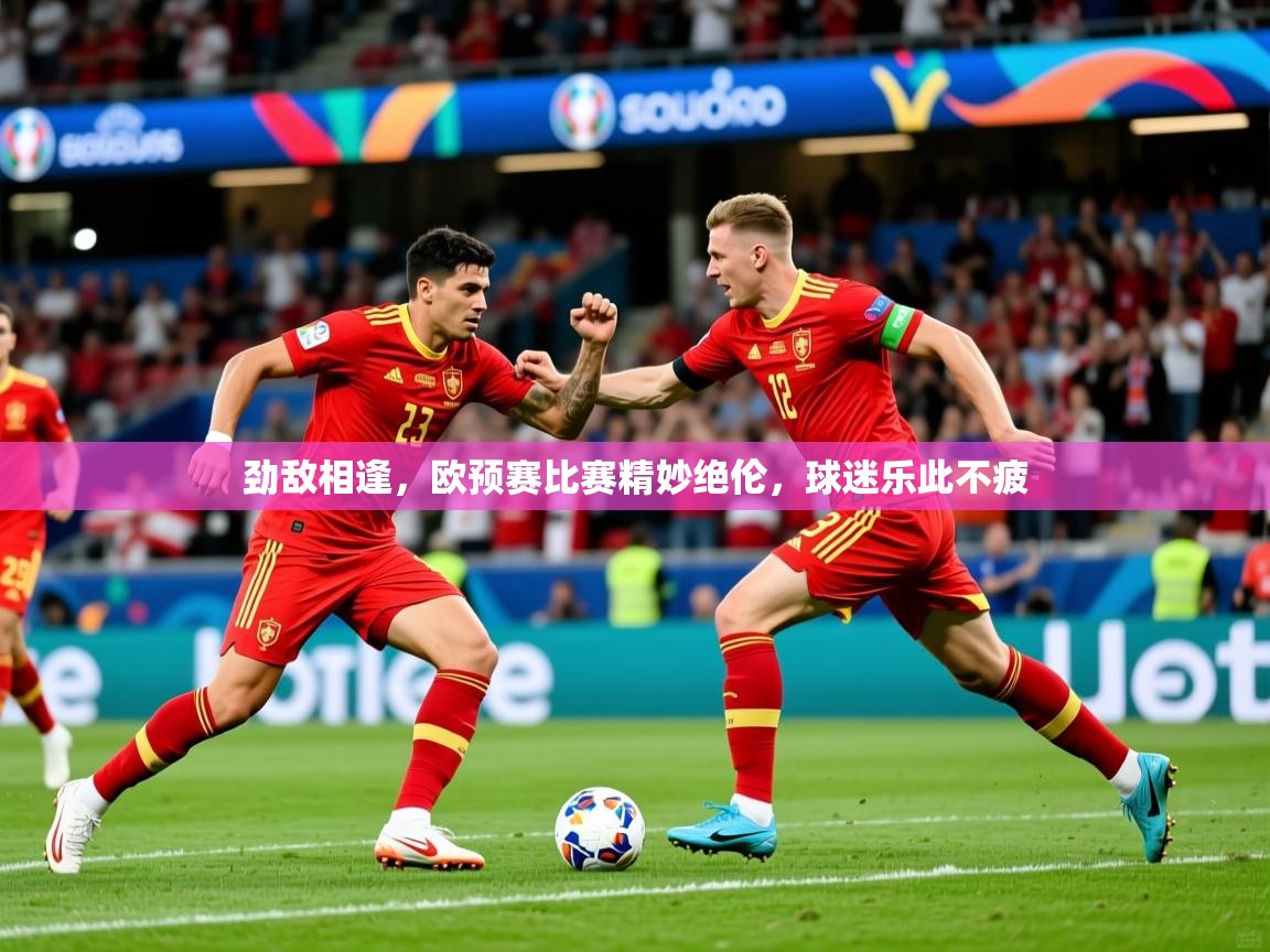 劲敌相逢,欧预赛比赛精妙绝伦,球迷乐此不疲 劲敌相逢,欧预赛比赛精妙绝伦,球迷乐此不疲