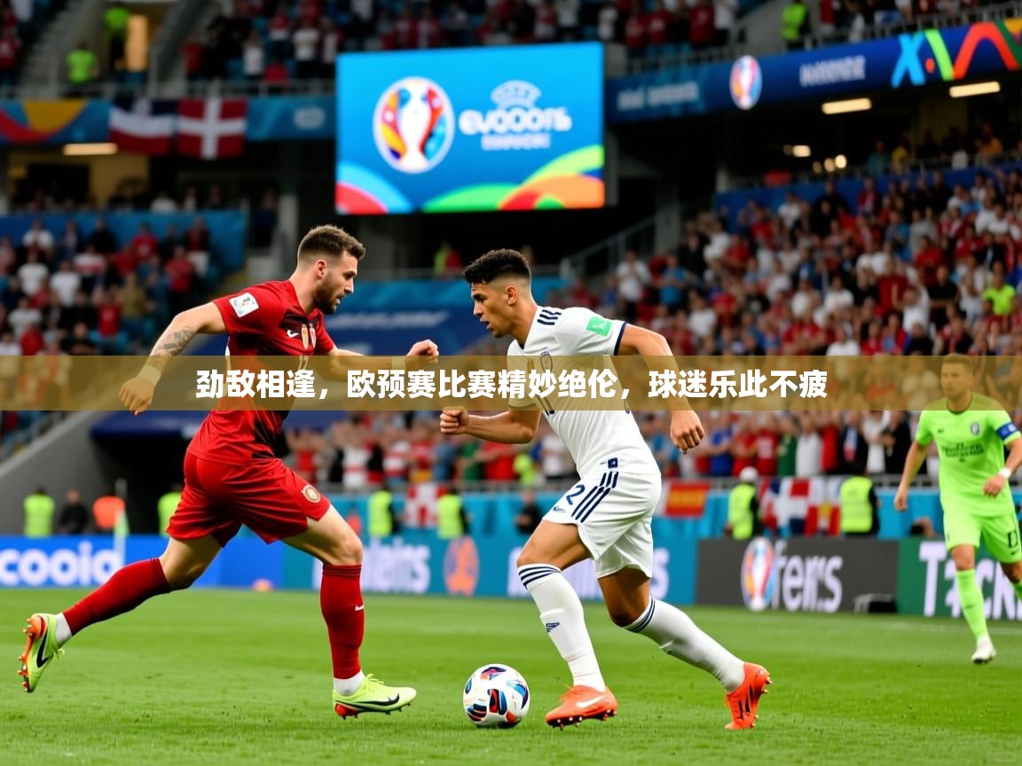 劲敌相逢,欧预赛比赛精妙绝伦,球迷乐此不疲 劲敌相逢,欧预赛比赛精妙绝伦,球迷乐此不疲