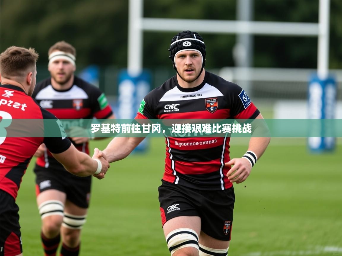 罗基特前往甘冈,迎接艰难比赛挑战 罗基特前往甘冈,迎接艰难比赛挑战