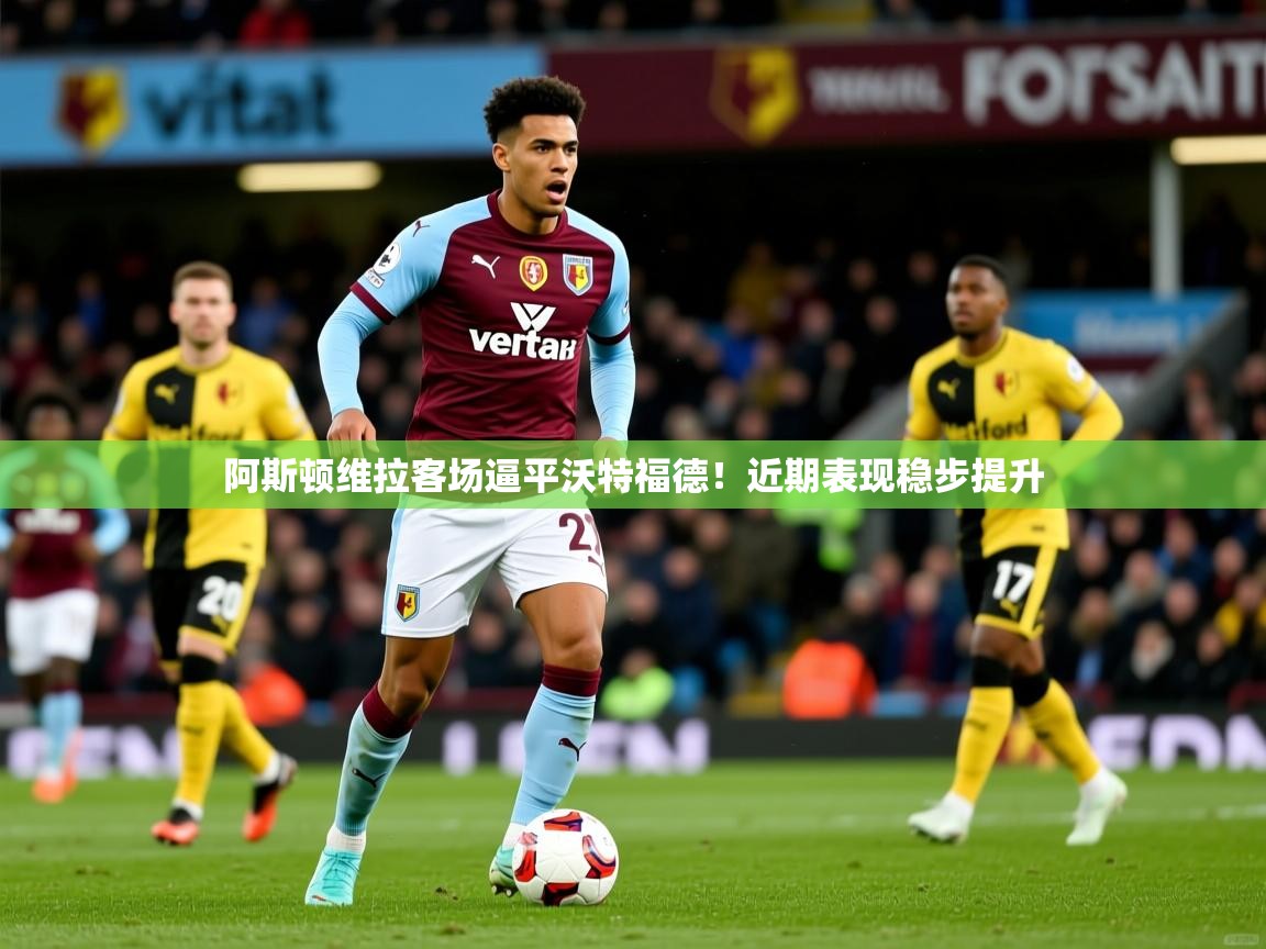 阿斯顿维拉客场逼平沃特福德!近期表现稳步提升 阿斯顿维拉客场逼平沃特福德!近期表现稳步提升