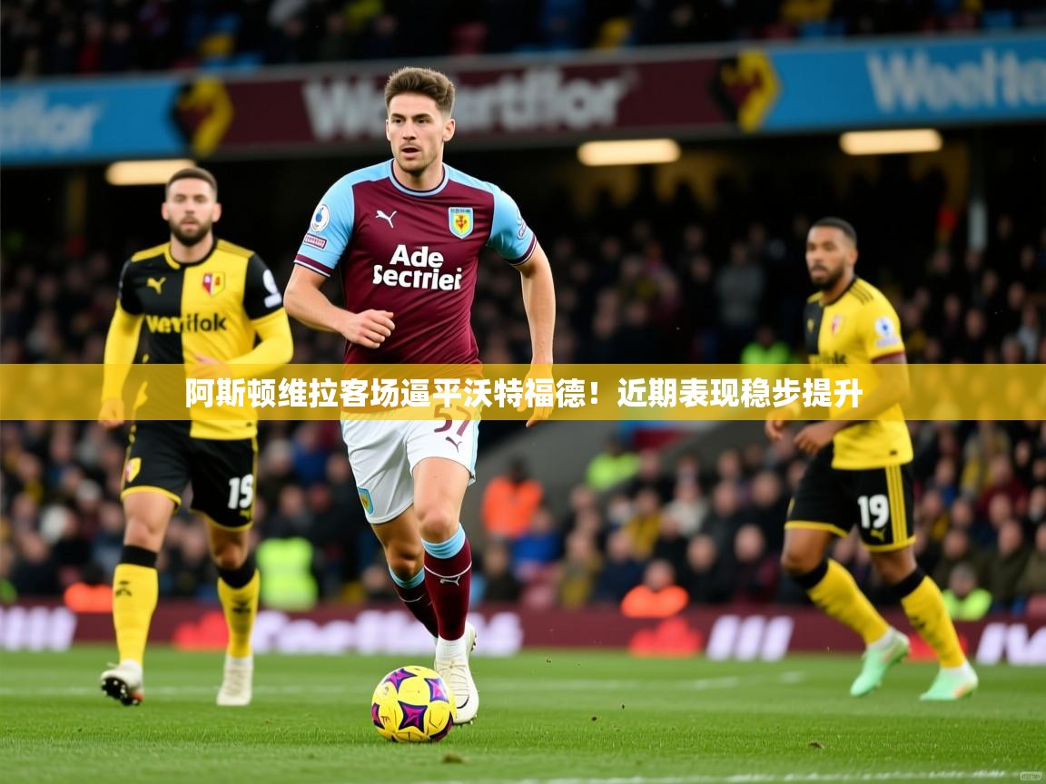 阿斯顿维拉客场逼平沃特福德!近期表现稳步提升 阿斯顿维拉客场逼平沃特福德!近期表现稳步提升